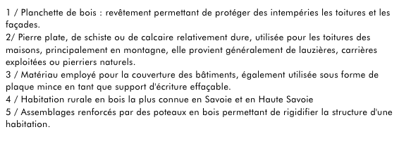 1 / Planchette de bois : revêtement permettant de protéger des intempéries les toitures et les façades.2/ Pierre plate, de schiste ou de calcaire relativement dure, utilisée pour les toitures des maisons, principalement en montagne, elle provient généralement de lauzières, carrières exploitées ou pierriers naturels. empty link3 / Matériau employé pour la couverture des bâtiments, également utilisée sous forme de plaque mince en tant que support d'écriture effaçable.4 / Habitation rurale en bois la plus connue en Savoie et en Haute Savoie5 / Assemblages renforcés par des poteaux en bois permettant de rigidifier la structure d'une habitation. 